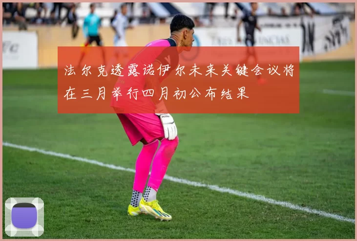 法尔克透露诺伊尔未来关键会议将在三月举行四月初公布结果