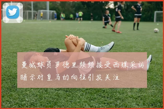 曼城球员罗德里频频接受西媒采访暗示对皇马的向往引发关注