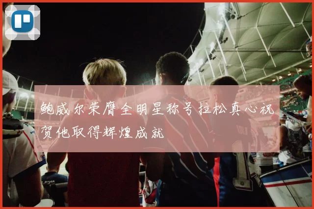 鲍威尔荣膺全明星称号拉松真心祝贺他取得辉煌成就