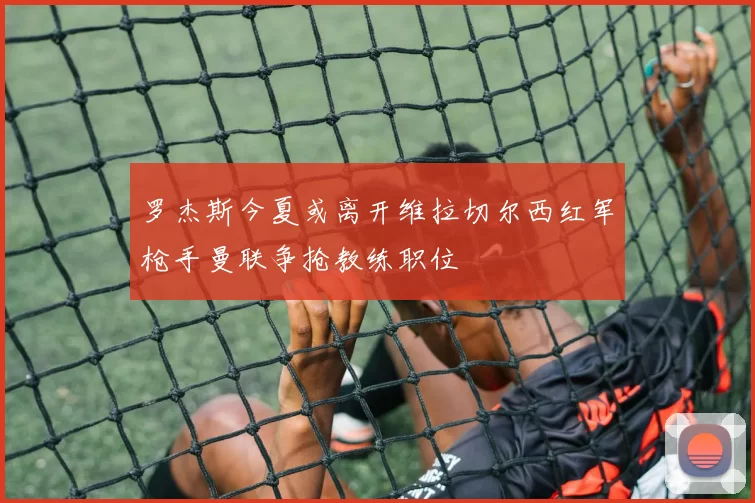 罗杰斯今夏或离开维拉切尔西红军枪手曼联争抢教练职位
