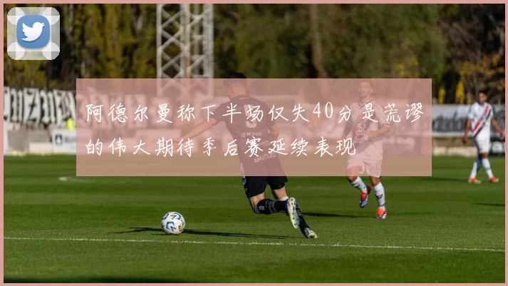 阿德尔曼称下半场仅失40分是荒谬的伟大期待季后赛延续表现