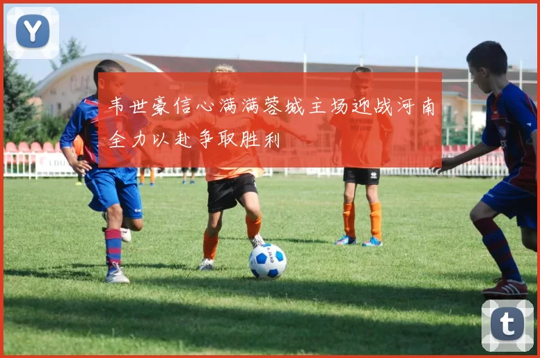 韦世豪信心满满蓉城主场迎战河南全力以赴争取胜利