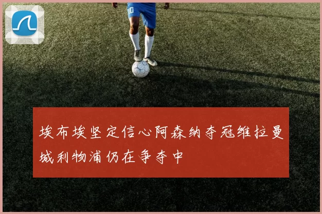 埃布埃坚定信心阿森纳夺冠维拉曼城利物浦仍在争夺中