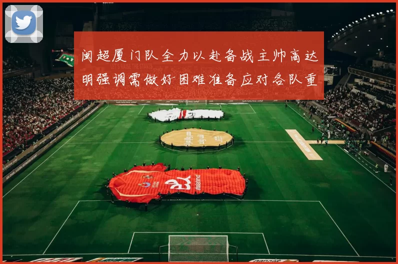 闽超厦门队全力以赴备战主帅高达明强调需做好困难准备应对各队重视挑战