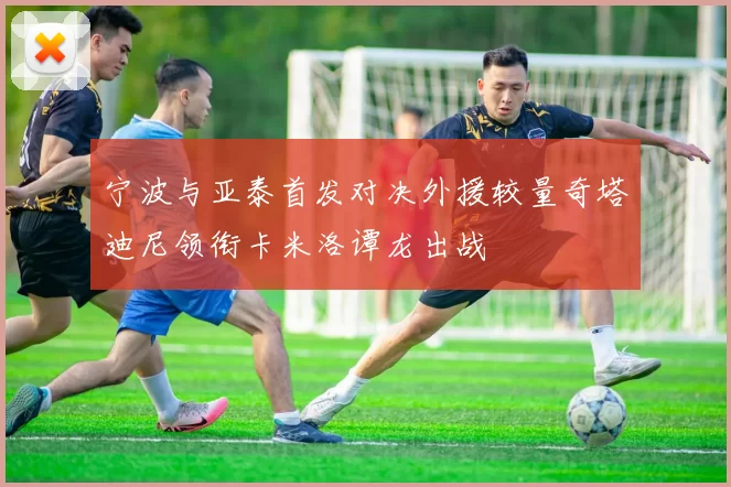 宁波与亚泰首发对决外援较量奇塔迪尼领衔卡米洛谭龙出战