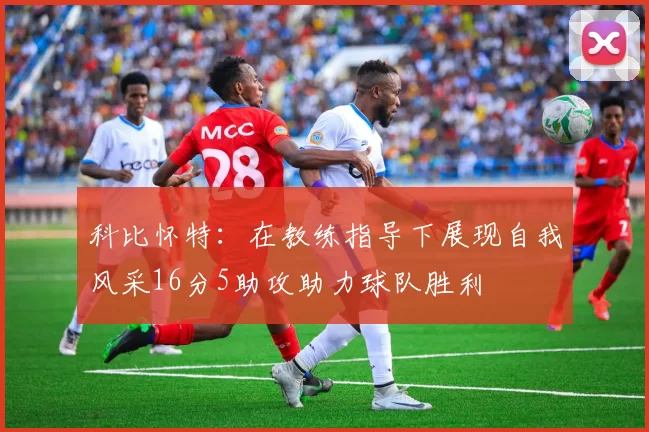 科比怀特：在教练指导下展现自我风采16分5助攻助力球队胜利