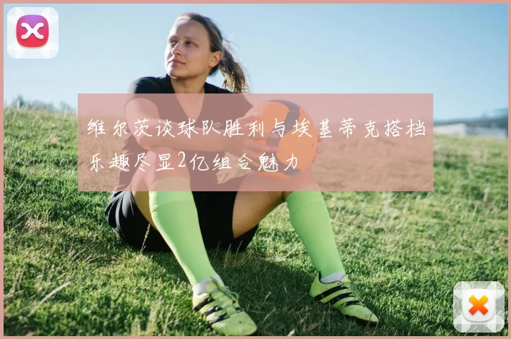 维尔茨谈球队胜利与埃基蒂克搭档乐趣尽显2亿组合魅力
