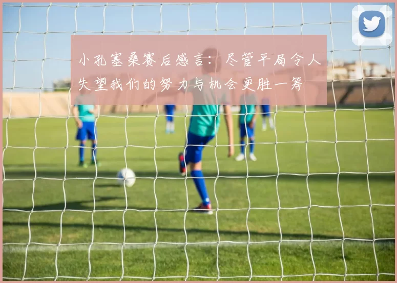小孔塞桑赛后感言：尽管平局令人失望我们的努力与机会更胜一筹