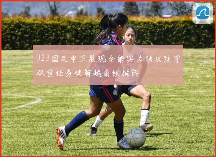 U23国足中卫展现全能实力助攻防守双重任务破解越南铁桶阵