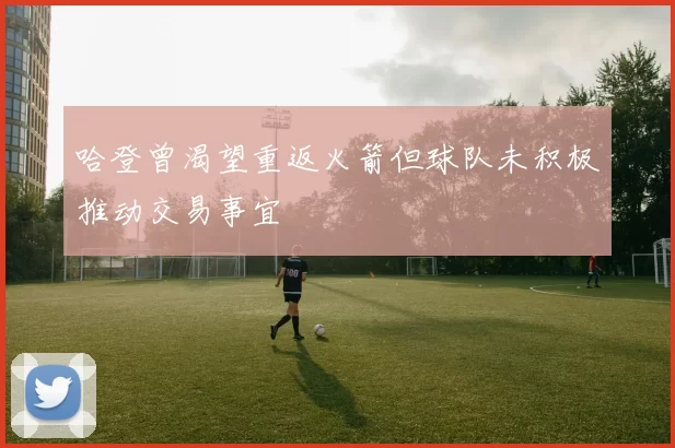 哈登曾渴望重返火箭但球队未积极推动交易事宜